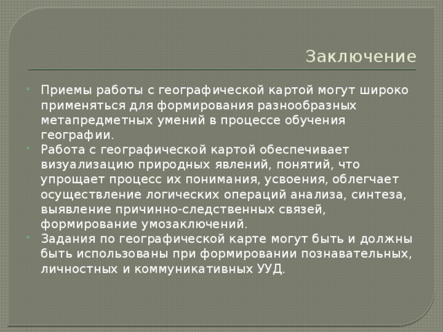 Заключение Приемы работы с географической картой могут широко применяться для формирования разнообразных метапредметных умений в процессе обучения географии. Работа с географической картой обеспечивает визуализацию природных явлений, понятий, что упрощает процесс их понимания, усвоения, облегчает осуществление логических операций анализа, синтеза, выявление причинно-следственных связей, формирование умозаключений. Задания по географической карте могут быть и должны быть использованы при формировании познавательных, личностных и коммуникативных УУД. 