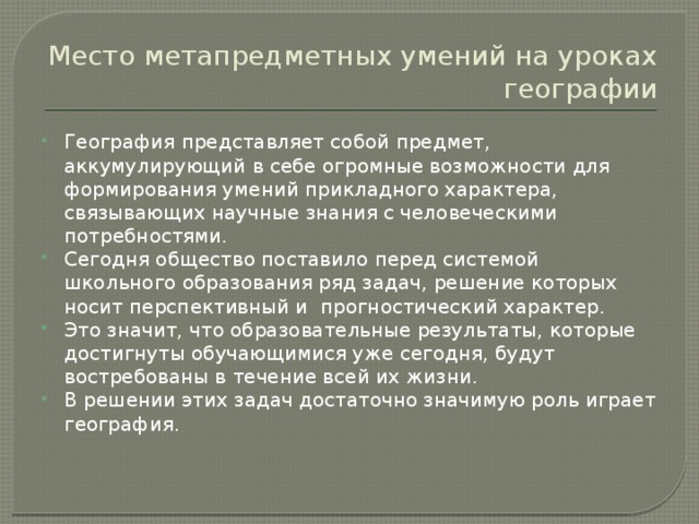 Место метапредметных умений на уроках географии География представляет собой предмет, аккумулирующий в себе огромные возможности для формирования умений прикладного характера, связывающих научные знания с человеческими потребностями. Сегодня общество поставило перед системой школьного образования ряд задач, решение которых носит перспективный и прогностический характер. Это значит, что образовательные результаты, которые достигнуты обучающимися уже сегодня, будут востребованы в течение всей их жизни. В решении этих задач достаточно значимую роль играет география. 