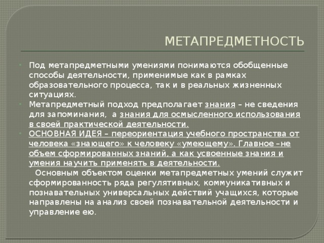 МЕТАПРЕДМЕТНОСТЬ Под метапредметными умениями понимаются обобщенные способы деятельности, применимые как в рамках образовательного процесса, так и в реальных жизненных ситуациях. Метапредметный подход предполагает знания – не сведения для запоминания, а знания для осмысленного использования в своей практической деятельности. ОСНОВНАЯ ИДЕЯ – переориентация учебного пространства от человека «знающего» к человеку «умеющему». Главное –не объем сформированных знаний, а как усвоенные знания и умения научить применять в деятельности.  Основным объектом оценки метапредметных умений служит сформированность ряда регулятивных, коммуникативных и познавательных универсальных действий учащихся, которые направлены на анализ своей познавательной деятельности и управление ею. 