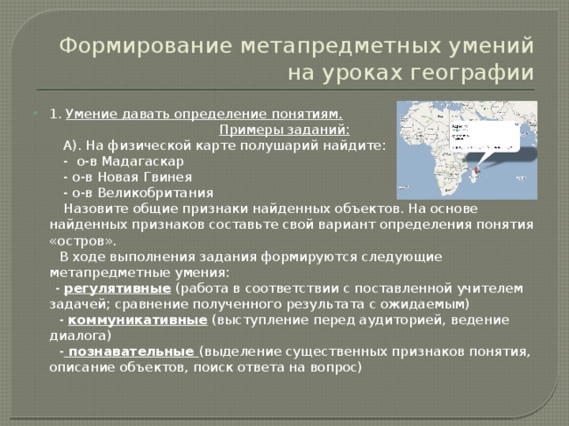 Формирование метапредметных умений на уроках географии 1. Умение давать определение понятиям. Примеры заданий:  А). На физической карте полушарий найдите:  - о-в Мадагаскар  - о-в Новая Гвинея  - о-в Великобритания  Назовите общие признаки найденных объектов. На основе найденных признаков составьте свой вариант определения понятия «остров».  В ходе выполнения задания формируются следующие метапредметные умения:  - регулятивные (работа в соответствии с поставленной учителем задачей; сравнение полученного результата с ожидаемым)  - коммуникативные (выступление перед аудиторией, ведение диалога)  - познавательные (выделение существенных признаков понятия, описание объектов, поиск ответа на вопрос) 