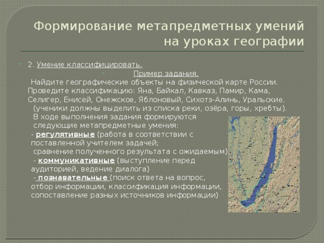 Формирование метапредметных умений на уроках географии 2. Умение классифицировать. Пример задания.  Найдите географические объекты на физической карте России. Проведите классификацию: Яна, Байкал, Кавказ, Памир, Кама, Селигер, Енисей, Онежское, Яблоновый, Сихотэ-Алинь, Уральские.  (ученики должны выделить из списка реки, озёра, горы, хребты).  В ходе выполнения задания формируются  следующие метапредметные умения:  - регулятивные (работа в соответствии с  поставленной учителем задачей;  сравнение полученного результата с ожидаемым)  - коммуникативные (выступление перед  аудиторией, ведение диалога)  - познавательные (поиск ответа на вопрос,  отбор информации, классификация информации,  сопоставление разных источников информации) 