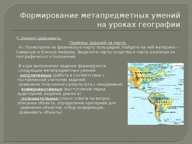 Формирование метапредметных умений на уроках географии 3 . Умение сравнивать. Примеры заданий на карте.  А). Посмотрите на физическую карту полушарий. Найдите на ней материки – Северную и Южную Америку. Выделите черты сходства и черты различия их географического положения.  В ходе выполнения задания формируются  следующие метапредметные умения:  - регулятивные (работа в соответствии с  поставленной учителем задачей;  сравнение полученного результата с ожидаемым)  - коммуникативные (выступление перед  аудиторией, ведение диалога)  - познавательные (поиск ответа на вопрос,  описание объекта, определение критериев для  сравнения объектов, отбор информации,  сравнивать объекты) 