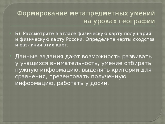 Формирование метапредметных умений на уроках географии Б). Рассмотрите в атласе физическую карту полушарий и физическую карту России. Определите черты сходства и различия этих карт. Данные задания дают возможность развивать у учащихся внимательность, умение отбирать нужную информацию, выделять критерии для сравнения, презентовать полученную информацию, работать у доски. 