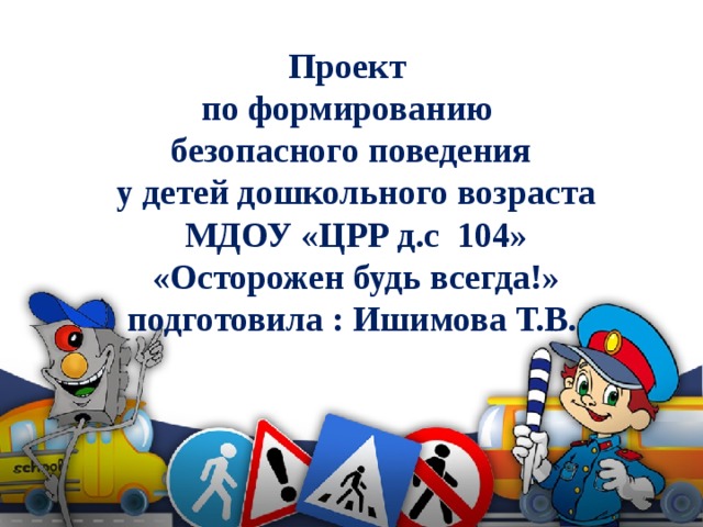 Проект  по формированию  безопасного поведения  у детей дошкольного возраста  МДОУ «ЦРР д.с 104»  «Осторожен будь всегда!»  подготовила : Ишимова Т.В.   