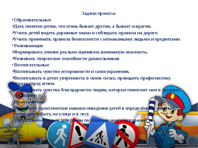 Задачи проекта: Образовательные Дать понятие детям, что огонь бывает другом, а бывает и врагом. Учить детей видеть дорожные знаки и соблюдать правила на дороге. Учить применять правила безопасности с незнакомыми людьми и предметами Развивающие Формировать умение реально оценивать возможную опасность. Развивать творческие способности дошкольников Воспитательные Воспитывать чувство осторожности и самосохранения. Воспитывать в детях уверенность в своих силах, проводить профилактику страха перед огнем. Воспитывать чувства благодарности людям, которые помогают нам в трудных ситуациях. Практические Прививать практические навыки поведения детей в определённых опасных ситуациях в быту, на улице и в лесу. Учить элементарным действиям по тушению очага возгорания. 