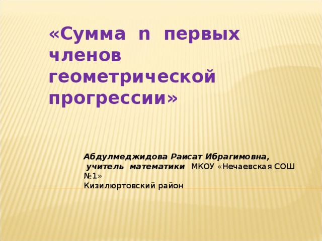 «Сумма n первых членов геометрической прогрессии»  Абдулмеджидова Раисат Ибрагимовна,  учитель математики МКОУ «Нечаевская СОШ №1» Кизилюртовский район 