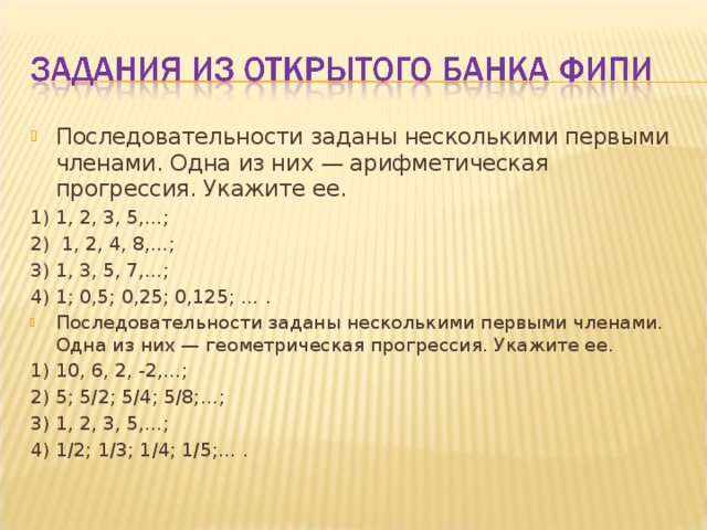 Последовательности заданы несколькими первыми членами. Одна из них — арифметическая прогрессия. Укажите ее. 1) 1, 2, 3, 5,…;  2)  1, 2, 4, 8,…; 3) 1, 3, 5, 7,…;   4) 1; 0,5; 0,25; 0,125; … . Последовательности заданы несколькими первыми членами. Одна из них — геометрическая прогрессия. Укажите ее. 1) 10, 6, 2, -2,…; 2) 5; 5/2; 5/4; 5/8;…; 3) 1, 2, 3, 5,…; 4) 1/2; 1/3; 1/4; 1/5;… . 