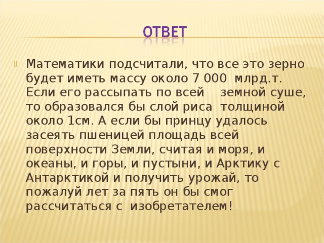 Математики подсчитали, что все это зерно будет иметь массу около 7 000 млрд.т. Если его рассыпать по всей земной суше, то образовался бы слой риса толщиной около 1см. А если бы принцу удалось засеять пшеницей площадь всей поверхности Земли, считая и моря, и океаны, и горы, и пустыни, и Арктику с Антарктикой и получить урожай, то пожалуй лет за пять он бы смог рассчитаться с изобретателем! 