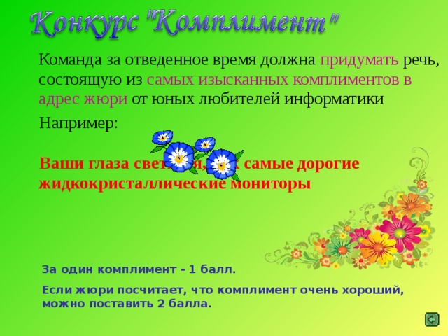 Команда за отведенное время должна придумать речь, состоящую из самых изысканных комплиментов в адрес жюри от юных любителей информатики  Например:  Ваши глаза светятся, как самые дорогие жидкокристаллические мониторы  За один комплимент - 1 балл. Если жюри посчитает, что комплимент очень хороший, можно поставить 2 балла.
