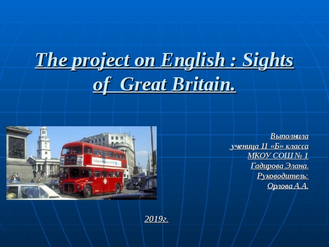 The project on English : Sights of Great Britain. Выполнила  ученица 11 «Б» класса МКОУ СОШ № 1 Гадирова Элана. Руководитель: Орлова А.А. 20 19г . 