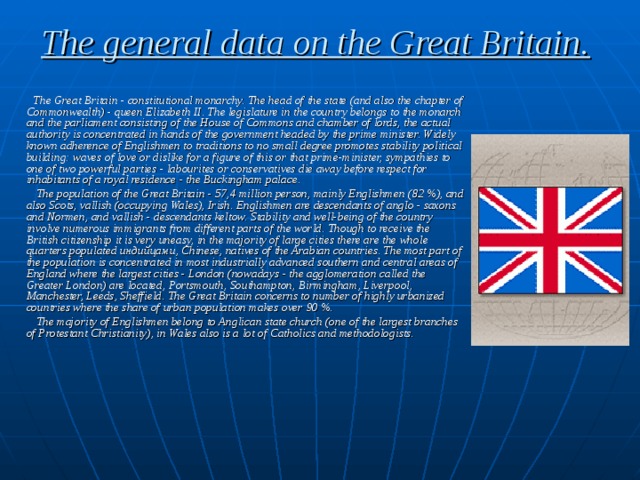 The general data on the Great Britain.  The Great Britain - constitutional monarchy. The head of the state (and also the chapter of Commonwealth) - queen Elizabeth II. The legislature in the country belongs to the monarch and the parliament consisting of the House of Commons and chamber of lords, the actual authority is concentrated in hands of the government headed by the prime minister. Widely known adherence of Englishmen to traditions to no small degree promotes stability political building: waves of love or dislike for a figure of this or that prime-minister, sympathies to one of two powerful parties - labourites or conservatives die away before respect for inhabitants of a royal residence - the Buckingham palace.  The population of the Great Britain - 57,4 million person, mainly Englishmen (82 %), and also Scots, vallish  (occupying Wales), Irish. Englishmen are descendants of anglo - saxons and Normen, and vallish  - descendants keltow. Stability and well-being of the country involve numerous immigrants from different parts of the world. Though to receive the British citizenship it is very uneasy, in the majority of large cities there are the whole quarters populated индийцами , Chinese, natives of the Arabian countries. The most part of the population is concentrated in most industrially advanced southern and central areas of England where the largest cities - London (nowadays - the agglomeration called the Greater London) are located, Portsmouth, Southampton, Birmingham, Liverpool, Manchester, Leeds, Sheffield. The Great Britain concerns to number of highly urbanized countries where the share of urban population makes over 90 %.  The majority of Englishmen belong to Anglican state church (one of the largest branches of Protestant Christianity), in Wales also is a lot of Catholics and methodologists. 