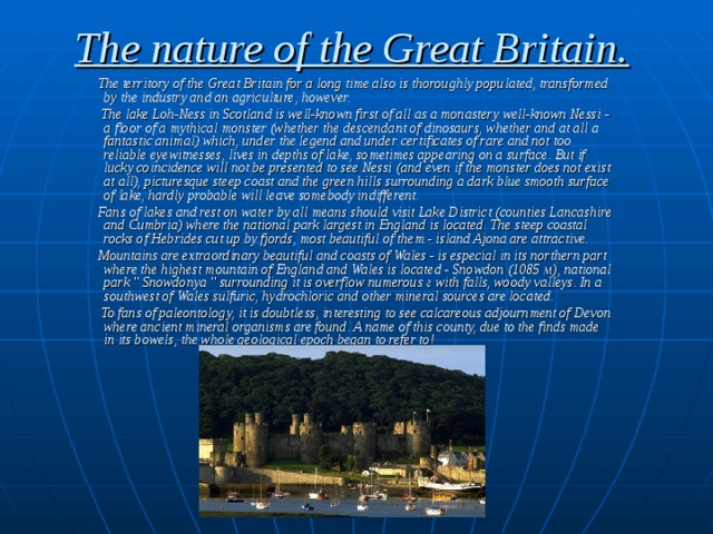 The nature of the Great Britain.  The territory of the Great Britain for a long time also is thoroughly populated, transformed by the industry and an agriculture, however.  The lake Loh-Ness in Scotland is well-known first of all as a monastery well-known Nessi  - a floor of a mythical monster (whether the descendant of dinosaurs, whether and at all a fantastic animal) which, under the legend and under certificates of rare and not too reliable eyewitnesses, lives in depths of lake, sometimes appearing on a surface. But if lucky coincidence will not be presented to see Nessi  (and even if the monster does not exist at all), picturesque steep coast and the green hills surrounding a dark blue smooth surface of lake, hardly probable will leave somebody indifferent.  Fans of lakes and rest on water by all means should visit Lake District (counties Lancashire and Cumbria) where the national park largest in England is located. The steep coastal rocks of Hebrides cut up by fjords, most beautiful of them - island Ajona are attractive.  Mountains are extraordinary beautiful and coasts of Wales - is especial in its northern part where the highest mountain of England and Wales is located - Snowdon (1085 м), national park 