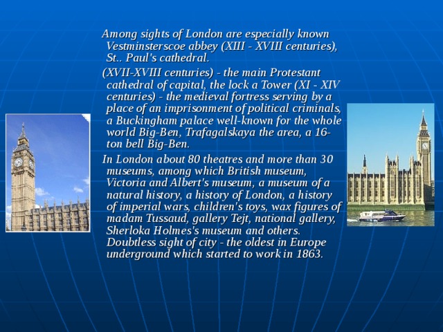  Among sights of London are especially known Vestminsterscoe  abbey (XIII - XVIII centuries), St.. Paul's cathedral.  (XVII-XVIII centuries) - the main Protestant cathedral of capital, the lock a Tower (XI - XIV centuries) - the medieval fortress serving by a place of an imprisonment of political criminals, a Buckingham palace well-known for the whole world Big - Ben, Trafagalskaya  the area, a 16-ton bell Big-Ben.  In London about 80 theatres and more than 30 museums, among which British museum, Victoria and Albert's museum, a museum of a natural history, a history of London, a history of imperial wars, children's toys, wax figures of madam Tussaud, gallery Tejt, national gallery, Sherloka Holmes's museum and others. Doubtless sight of city - the oldest in Europe underground which started to work in 1863.  