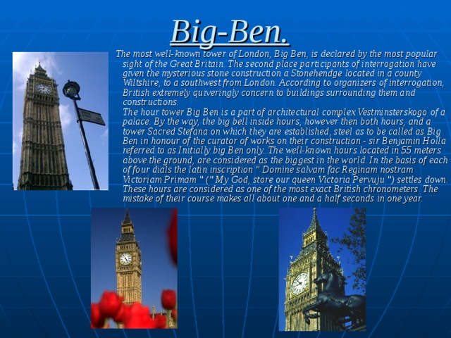 Big-Ben.  The most well-known tower of London, Big Ben, is declared by the most popular sight of the Great Britain. The second place participants of interrogation have given the mysterious stone construction a Stonehendge located in a county Wiltshire, to a southwest from London. According to organizers of interrogation, British extremely quiveringly concern to buildings surrounding them and constructions.  The hour tower Big Ben is a part of architectural complex Vestminsterskogo  of a palace. By the way, the big bell inside hours, however then both hours, and a tower Sacred Stefana  on which they are established, steel as to be called as Big Ben in honour of the curator of works on their construction - sir Benjamin Holla referred to as Initially big Ben only. The well-known hours located in 55 meters above the ground, are considered as the biggest in the world. In the basis of each of four dials the latin inscription 