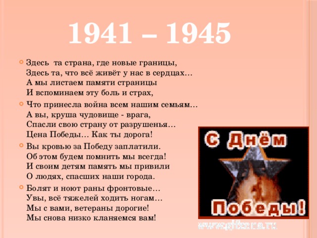 1941 – 1945 Здесь та страна, где новые границы,  Здесь та, что всё живёт у нас в сердцах…  А мы листаем памяти страницы  И вспоминаем эту боль и страх, Что принесла война всем нашим семьям…  А вы, круша чудовище - врага,  Спасли свою страну от разрушенья…  Цена Победы… Как ты дорога! Вы кровью за Победу заплатили.  Об этом будем помнить мы всегда!  И своим детям память мы привили  О людях, спасших наши города. Болят и ноют раны фронтовые…  Увы, всё тяжелей ходить ногам…  Мы с вами, ветераны дорогие!  Мы снова низко кланяемся вам! 