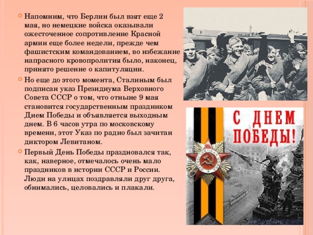 Напомним, что Берлин был взят еще 2 мая, но немецкие войска оказывали ожесточенное сопротивление Красной армии еще более недели, прежде чем фашистским командованием, во избежание напрасного кровопролития было, наконец, принято решение о капитуляции. Но еще до этого момента, Сталиным был подписан указ Президиума Верховного Совета СССР о том, что отныне 9 мая становится государственным праздником Днем Победы и объявляется выходным днем. В 6 часов утра по московскому времени, этот Указ по радио был зачитан диктором Левитаном. Первый День Победы праздновался так, как, наверное, отмечалось очень мало праздников в истории СССР и России. Люди на улицах поздравляли друг друга, обнимались, целовались и плакали. 