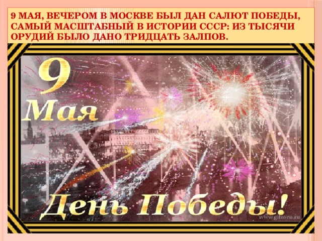 9 мая, вечером в Москве был дан Салют Победы, самый масштабный в истории СССР: из тысячи орудий было дано тридцать залпов.   