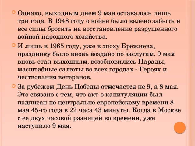 Однако, выходным днем 9 мая оставалось лишь три года. В 1948 году о войне было велено забыть и все силы бросить на восстановление разрушенного войной народного хозяйства. И лишь в 1965 году, уже в эпоху Брежнева, празднику было вновь воздано по заслугам. 9 мая вновь стал выходным, возобновились Парады, масштабные салюты во всех городах - Героях и чествования ветеранов. За рубежом День Победы отмечается не 9, а 8 мая. Это связано с тем, что акт о капитуляции был подписан по центрально европейскому времени 8 мая 45-го года в 22 часа 43 минуты. Когда в Москве с ее двух часовой разницей во времени, уже наступило 9 мая. 