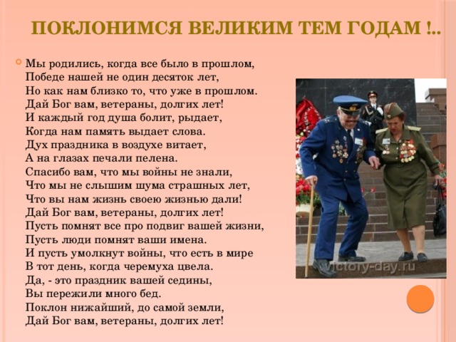 Поклонимся великим тем годам !.. Мы родились, когда все было в прошлом,  Победе нашей не один десяток лет,  Но как нам близко то, что уже в прошлом.  Дай Бог вам, ветераны, долгих лет!  И каждый год душа болит, рыдает,  Когда нам память выдает слова.  Дух праздника в воздухе витает,  А на глазах печали пелена.  Спасибо вам, что мы войны не знали,  Что мы не слышим шума страшных лет,  Что вы нам жизнь своею жизнью дали!  Дай Бог вам, ветераны, долгих лет!  Пусть помнят все про подвиг вашей жизни,  Пусть люди помнят ваши имена.  И пусть умолкнут войны, что есть в мире  В тот день, когда черемуха цвела.  Да, - это праздник вашей седины,  Вы пережили много бед.  Поклон нижайший, до самой земли,  Дай Бог вам, ветераны, долгих лет! 