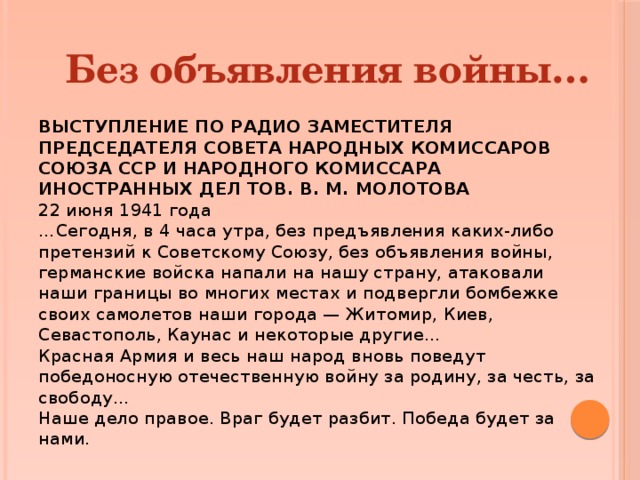 Без объявления войны… ВЫСТУПЛЕНИЕ ПО РАДИО ЗАМЕСТИТЕЛЯ ПРЕДСЕДАТЕЛЯ СОВЕТА НАРОДНЫХ КОМИССАРОВ СОЮЗА ССР И НАРОДНОГО КОМИССАРА ИНОСТРАННЫХ ДЕЛ ТОВ. В. М. МОЛОТОВА 22 июня 1941 года  …Сегодня, в 4 часа утра, без предъявления каких-либо претензий к Советскому Союзу, без объявления войны, германские войска напали на нашу страну, атаковали наши границы во многих местах и подвергли бомбежке своих самолетов наши города — Житомир, Киев, Севастополь, Каунас и некоторые другие…  Красная Армия и весь наш народ вновь поведут победоносную отечественную войну за родину, за честь, за свободу…  Наше дело правое. Враг будет разбит. Победа будет за нами. 