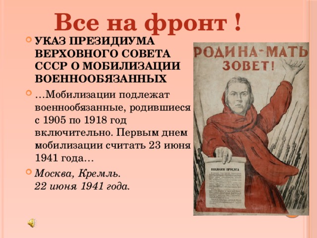 Все на фронт ! УКАЗ ПРЕЗИДИУМА ВЕРХОВНОГО СОВЕТА СССР О МОБИЛИЗАЦИИ ВОЕННООБЯЗАННЫХ … Мобилизации подлежат военнообязанные, родившиеся с 1905 по 1918 год включительно. Первым днем мобилизации считать 23 июня 1941 года… Москва, Кремль.  22 июня 1941 года. 