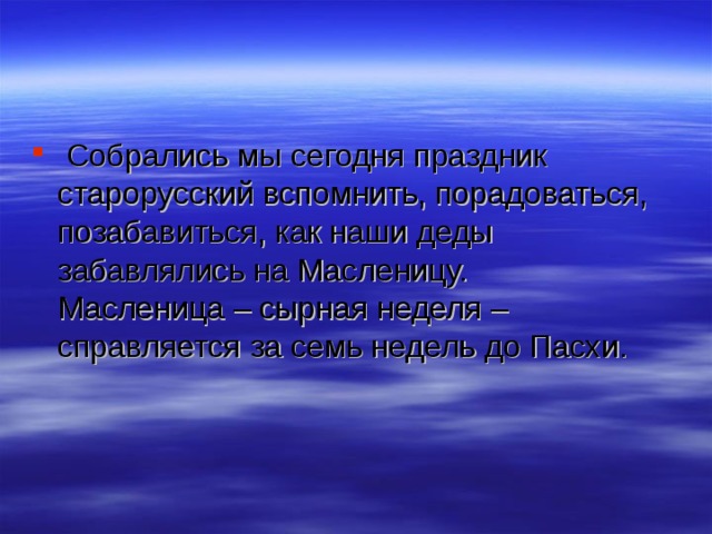  Собрались мы сегодня праздник старорусский вспомнить, порадоваться, позабавиться, как наши деды забавлялись на Масленицу.  Масленица – cырная неделя – справляется за семь недель до Пасхи. 