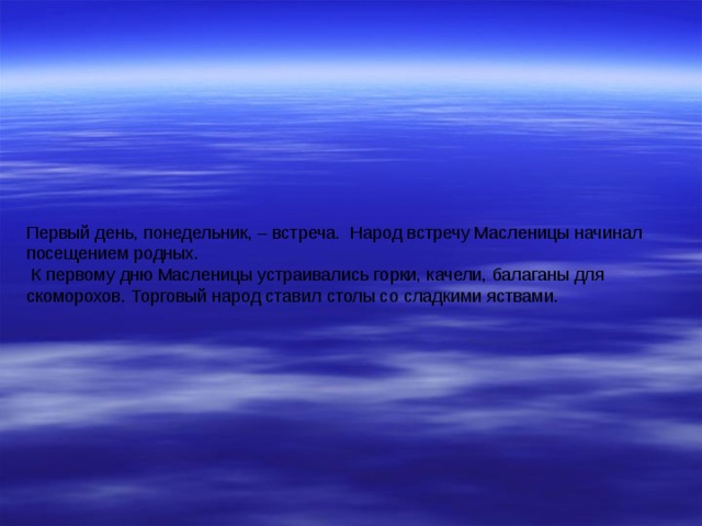 Первый день, понедельник, – встреча. Народ встречу Масленицы начинал посещением родных.  К первому дню Масленицы устраивались горки, качели, балаганы для скоморохов. Торговый народ ставил столы со сладкими яствами. 