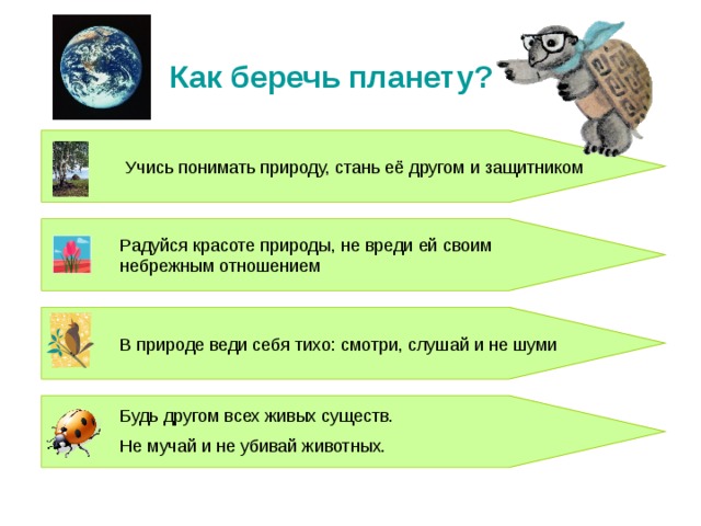 Как беречь планету? Учись понимать природу, стань её другом и защитником Радуйся красоте природы, не вреди ей своим небрежным отношением В природе веди себя тихо: смотри, слушай и не шуми Будь другом всех живых существ. Не мучай и не убивай животных. 