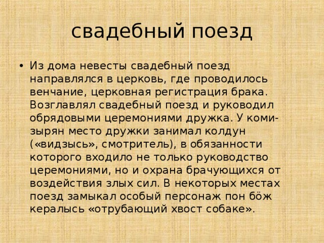 свадебный поезд Из дома невесты свадебный поезд направлялся в церковь, где проводилось венчание, церковная регистрация брака. Возглавлял свадебный поезд и руководил обрядовыми церемониями дружка. У коми-зырян место дружки занимал колдун («видзысь», смотритель), в обязанности которого входило не только руководство церемониями, но и охрана брачующихся от воздействия злых сил. В некоторых местах поезд замыкал особый персонаж пон бöж кералысь «отрубающий хвост собаке».  