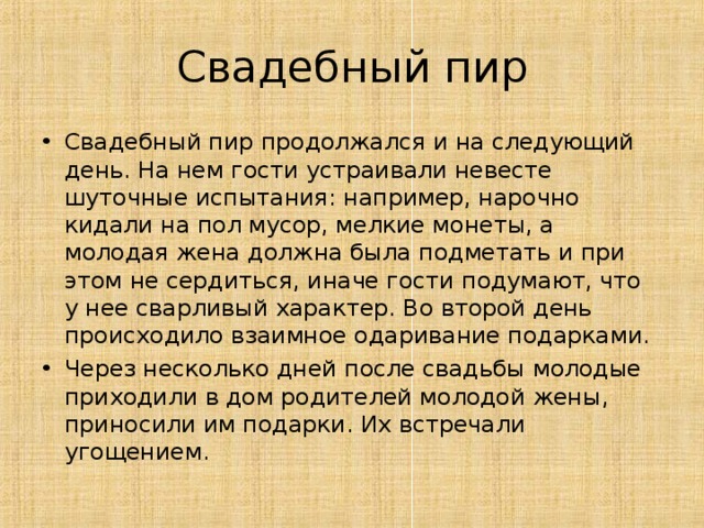 Свадебный пир Свадебный пир продолжался и на следующий день. На нем гости устраивали невесте шуточные испытания: например, нарочно кидали на пол мусор, мелкие монеты, а молодая жена должна была подметать и при этом не сердиться, иначе гости подумают, что у нее сварливый характер. Во второй день происходило взаимное одаривание подарками. Через несколько дней после свадьбы молодые приходили в дом родителей молодой жены, приносили им подарки. Их встречали угощением.  