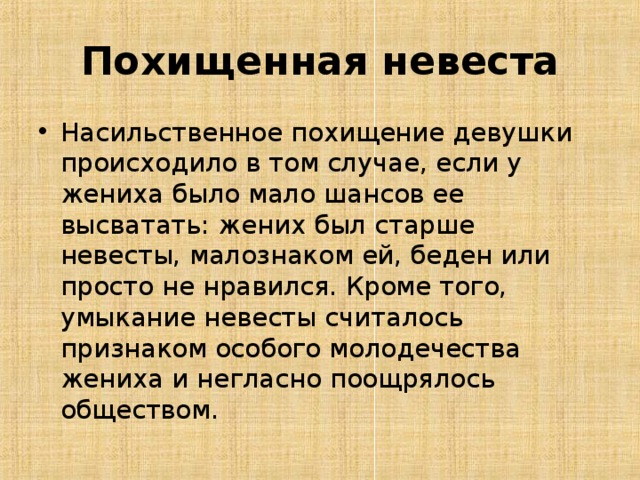 Похищенная невеста Насильственное похищение девушки происходило в том случае, если у жениха было мало шансов ее высватать: жених был старше невесты, малознаком ей, беден или просто не нравился. Кроме того, умыкание невесты считалось признаком особого молодечества жениха и негласно поощрялось обществом.  