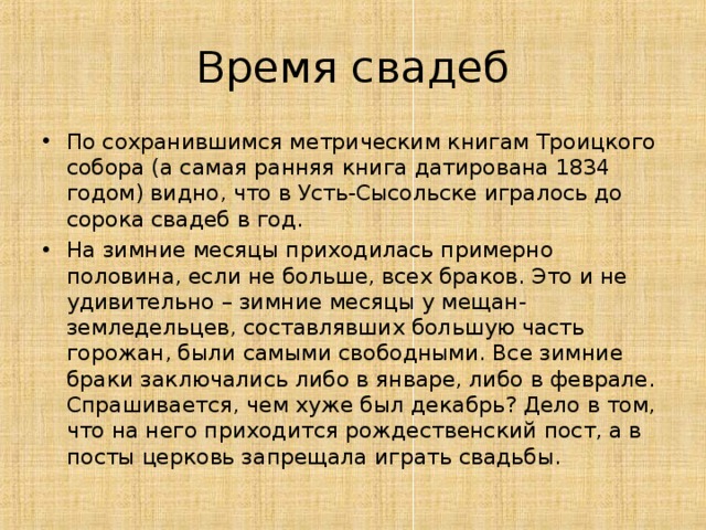 Время свадеб По сохранившимся метрическим книгам Троицкого собора (а самая ранняя книга датирована 1834 годом) видно, что в Усть-Сысольске игралось до сорока свадеб в год. На зимние месяцы приходилась примерно половина, если не больше, всех браков. Это и не удивительно – зимние месяцы у мещан-земледельцев, составлявших большую часть горожан, были самыми свободными. Все зимние браки заключались либо в январе, либо в феврале. Спрашивается, чем хуже был декабрь? Дело в том, что на него приходится рождественский пост, а в посты церковь запрещала играть свадьбы.  