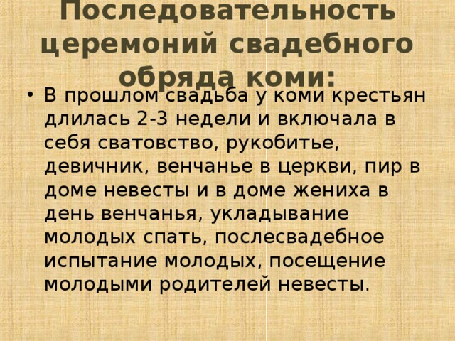 Последовательность церемоний свадебного обряда коми: В прошлом свадьба у коми крестьян длилась 2-3 недели и включала в себя сватовство, рукобитье, девичник, венчанье в церкви, пир в доме невесты и в доме жениха в день венчанья, укладывание молодых спать, послесвадебное испытание молодых, посещение молодыми родителей невесты.  