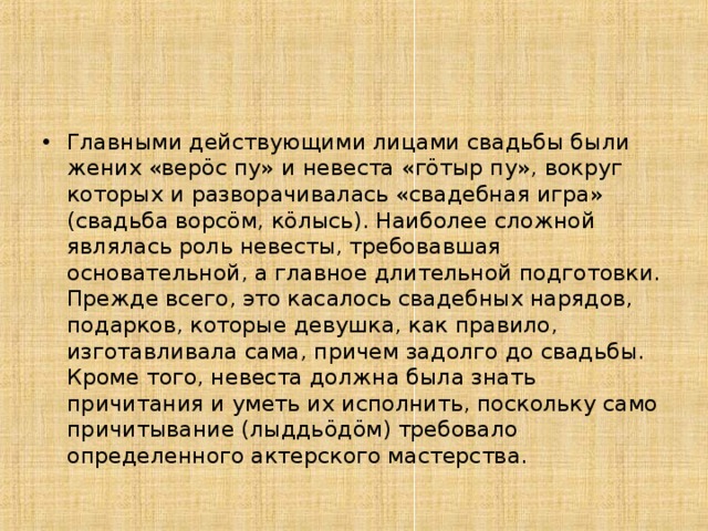Главными действующими лицами свадьбы были жених «верöс пу» и невеста «гöтыр пу», вокруг которых и разворачивалась «свадебная игра» (свадьба ворсöм, кöлысь). Наиболее сложной являлась роль невесты, требовавшая основательной, а главное длительной подготовки. Прежде всего, это касалось свадебных нарядов, подарков, которые девушка, как правило, изготавливала сама, причем задолго до свадьбы. Кроме того, невеста должна была знать причитания и уметь их исполнить, поскольку само причитывание (лыддьöдöм) требовало определенного актерского мастерства.  