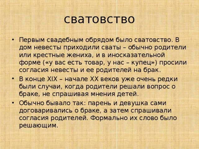 сватовство Первым свадебным обрядом было сватовство. В дом невесты приходили сваты – обычно родители или крестные жениха, и в иносказательной форме («у вас есть товар, у нас – купец») просили согласия невесты и ее родителей на брак. В конце XIX – начале XX веков уже очень редки были случаи, когда родители решали вопрос о браке, не спрашивая мнения детей. Обычно бывало так: парень и девушка сами договаривались о браке, а затем спрашивали согласия родителей. Формально их слово было решающим. 