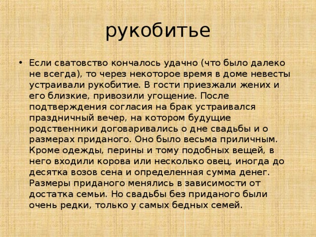 рукобитье Если сватовство кончалось удачно (что было далеко не всегда), то через некоторое время в доме невесты устраивали рукобитие. В гости приезжали жених и его близкие, привозили угощение. После подтверждения согласия на брак устраивался праздничный вечер, на котором будущие родственники договаривались о дне свадьбы и о размерах приданого. Оно было весьма приличным. Кроме одежды, перины и тому подобных вещей, в него входили корова или несколько овец, иногда до десятка возов сена и определенная сумма денег. Размеры приданого менялись в зависимости от достатка семьи. Но свадьбы без приданого были очень редки, только у самых бедных семей.  