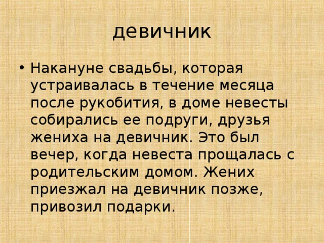 девичник Накануне свадьбы, которая устраивалась в течение месяца после рукобития, в доме невесты собирались ее подруги, друзья жениха на девичник. Это был вечер, когда невеста прощалась с родительским домом. Жених приезжал на девичник позже, привозил подарки.   