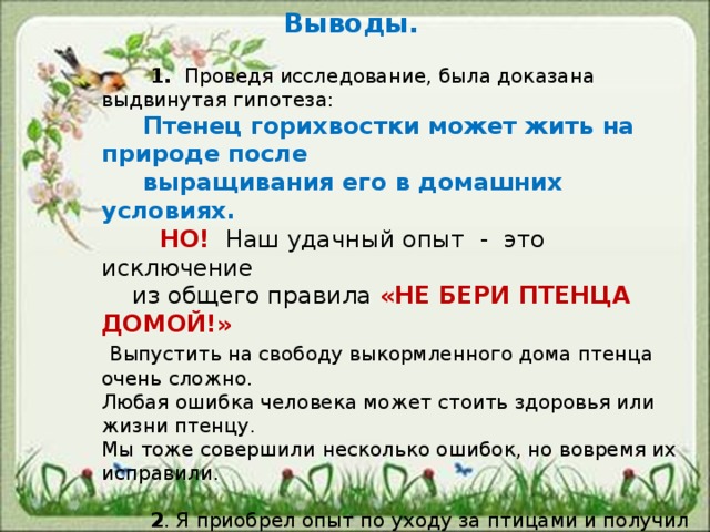    Выводы.     1. Проведя исследование, была доказана выдвинутая гипотеза:  Птенец горихвостки может жить на природе после  выращивания его в домашних условиях.  НО! Наш удачный опыт - это исключение  из общего правила «НЕ БЕРИ ПТЕНЦА ДОМОЙ!»  Выпустить на свободу выкормленного дома птенца очень сложно. Любая ошибка человека может стоить здоровья или жизни птенцу. Мы тоже совершили несколько ошибок, но вовремя их исправили.  2 . Я приобрел опыт по уходу за птицами и получил огромную радость от того, что подарил моему Чижику – небо!  3 . Практическое значение : Создана памятка «Нашли птенца – что делать?» -Работа поможет вырастить и выпустить на природу здоровую птицу. 