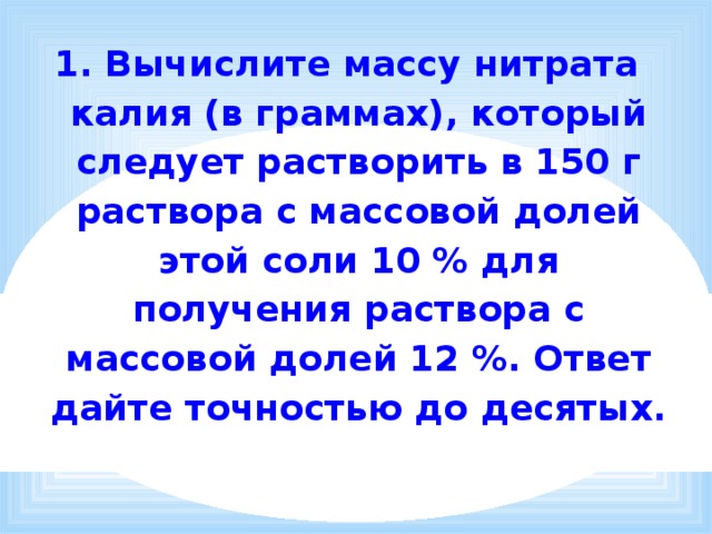 1. Вычислите массу нитрата калия (в граммах), который следует растворить в 150 г раствора с массовой долей этой соли 10 % для получения раствора с массовой долей 12 %. Ответ дайте точностью до десятых.   