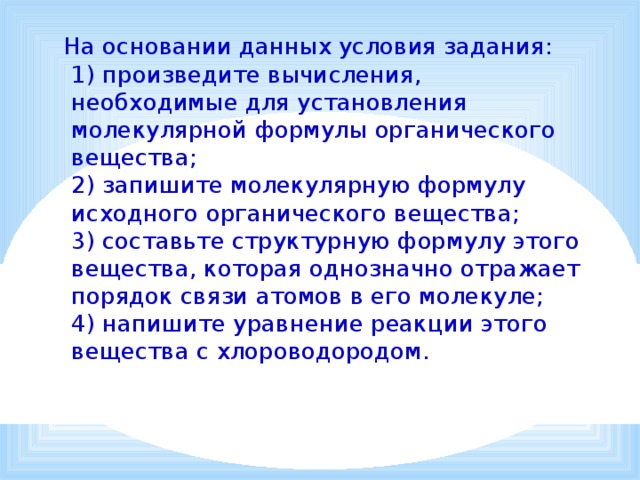  На основании данных условия задания:  1) произведите вычисления, необходимые для установления молекулярной формулы органического вещества;  2) запишите молекулярную формулу исходного органического вещества;  3) составьте структурную формулу этого вещества, которая однозначно отражает порядок связи атомов в его молекуле;  4) напишите уравнение реакции этого вещества с хлороводородом. 