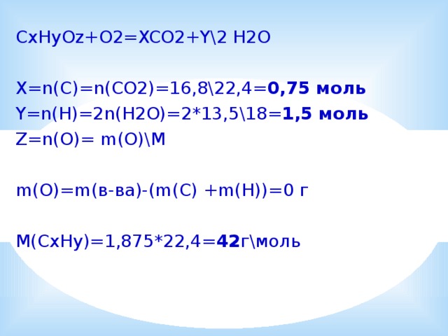 CxHyOz+O2=XCO2+Y\2 H2O X=n(C)=n(CO2)=16,8\22,4= 0,75 моль Y=n(H)=2n(H2O)=2*13,5\18= 1,5 моль Z=n(O)= m(O)\M m(O)=m(в-ва)-(m(C) +m(H))=0 г M(CxHy)=1,875*22,4= 42 г\моль 