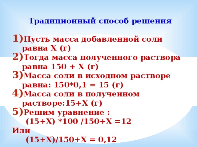  Традиционный способ решения  Пусть масса добавленной соли равна Х (г) Тогда масса полученного раствора равна 150 + Х (г) Масса соли в исходном растворе равна: 150*0,1 = 15 (г) Масса соли в полученном растворе:15+Х (г) Решим уравнение :  (15+Х) *100 /150+Х =12 Или  (15+Х)/150+Х = 0,12  