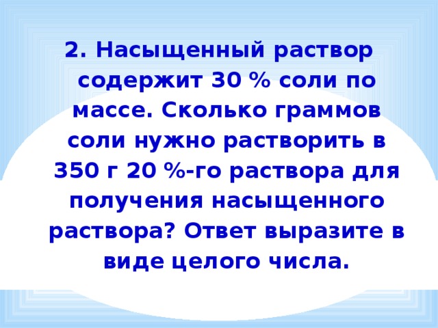2. Насыщенный раствор содержит 30 % соли по массе. Сколько граммов соли нужно растворить в 350 г 20 %-го раствора для получения насыщенного раствора? Ответ выразите в виде целого числа.   