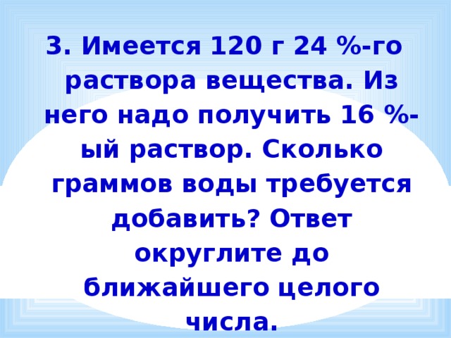 3. Имеется 120 г 24 %-го раствора вещества. Из него надо получить 16 %-ый раствор. Сколько граммов воды требуется добавить? Ответ округлите до ближайшего целого числа. 