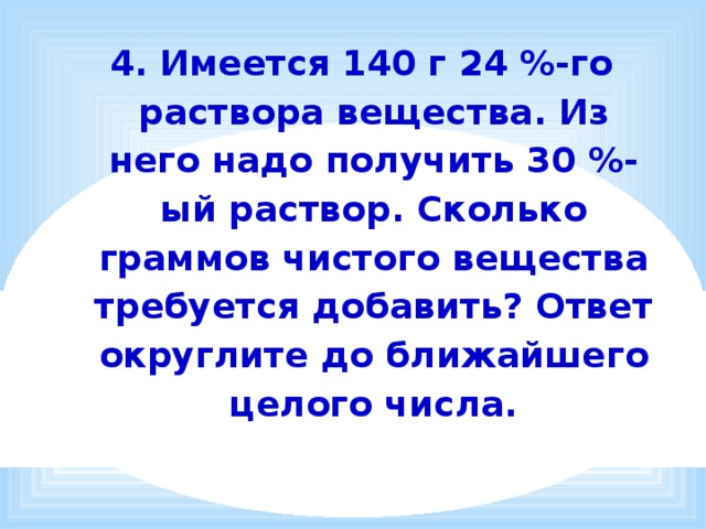4. Имеется 140 г 24 %-го раствора вещества. Из него надо получить 30 %-ый раствор. Сколько граммов чистого вещества требуется добавить? Ответ округлите до ближайшего целого числа. 