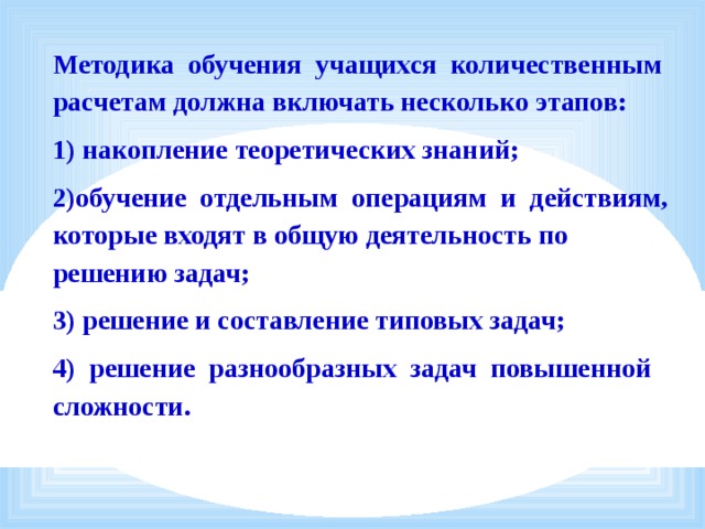 Методика  обучения  учащихся  количественным расчетам должна включать несколько этапов: 1) накопление теоретических знаний; 2)обучение  отдельным  операциям  и  действиям, которые входят в общую деятельность по решению задач; 3) решение и составление типовых задач; 4)  решение  разнообразных  задач  повышенной сложности. 