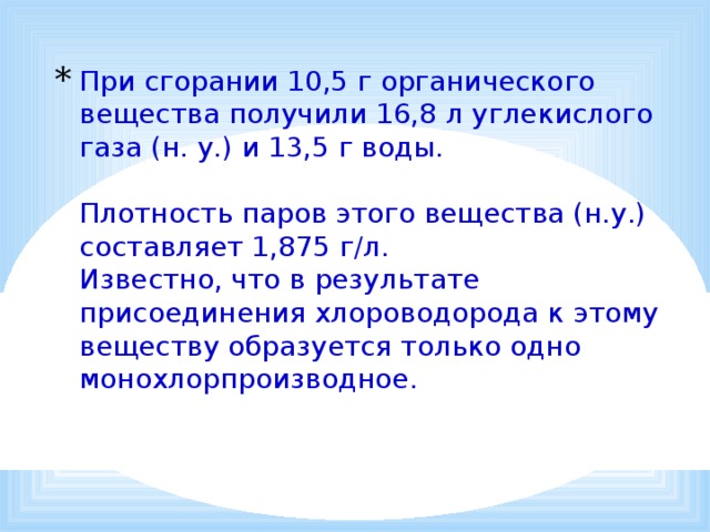 При сгорании 10,5 г органического вещества получили 16,8 л углекислого газа (н. у.) и 13,5 г воды.   Плотность паров этого вещества (н.у.) составляет 1,875 г/л.  Известно, что в результате присоединения хлороводорода к этому веществу образуется только одно монохлорпроизводное.   