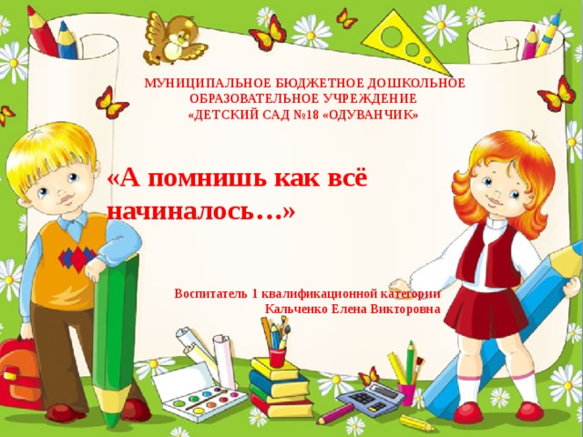 МУНИЦИПАЛЬНОЕ БЮДЖЕТНОЕ ДОШКОЛЬНОЕ ОБРАЗОВАТЕЛЬНОЕ УЧРЕЖДЕНИЕ  «ДЕТСКИЙ САД №18 «ОДУВАНЧИК» «А помнишь как всё начиналось…» Воспитатель 1 квалификационной категории  Кальченко Елена Викторовна 