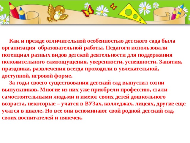  Как и прежде отличительной особенностью детского сада была организация образовательной работы. Педагоги использовали потенциал разных видов детской деятельности для поддержания положительного самоощущения, уверенности, успешности. Занятия, праздники, развлечения всегда проходили в увлекательной, доступной, игровой форме.  За годы своего существования детский сад выпустил сотни выпускников. Многие из них уже приобрели профессию, стали самостоятельными людьми и имеют своих детей дошкольного возраста, некоторые – учатся в ВУЗах, колледжах, лицеях, другие еще учатся в школе. Но все они вспоминают свой родной детский сад, своих воспитателей и нянечек.    