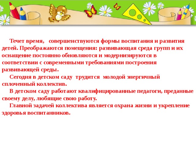  Течет время,   совершенствуются формы воспитания и развития детей. Преображаются помещения: развивающая среда групп и их оснащение постоянно обновляются и модернизируются в соответствии с современными требованиями построения развивающей среды.  Сегодня в детском саду  трудится  молодой энергичный сплоченный коллектив.  В детском саду работают квалифицированные педагоги, преданные своему делу, любящие свою работу.  Главной задачей коллектива является охрана жизни и укрепление здоровья воспитанников.     